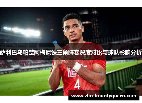 萨利巴乌帕楚阿梅尼铁三角阵容深度对比与球队影响分析 萨利巴乌帕楚阿梅尼铁三角阵容深度对比与球队影响分析