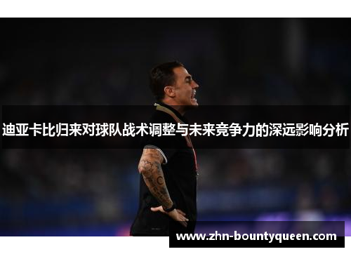 迪亚卡比归来对球队战术调整与未来竞争力的深远影响分析