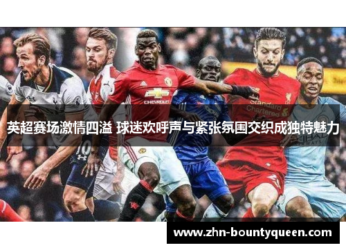 英超赛场激情四溢 球迷欢呼声与紧张氛围交织成独特魅力