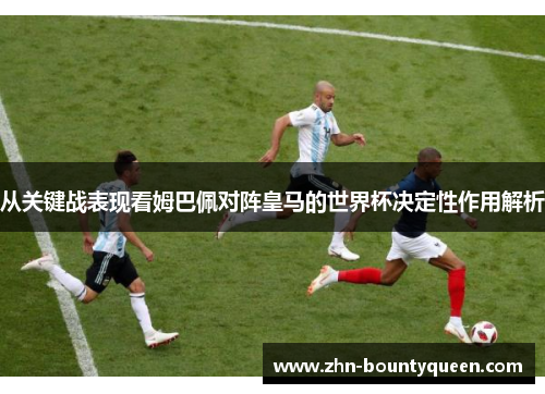 从关键战表现看姆巴佩对阵皇马的世界杯决定性作用解析