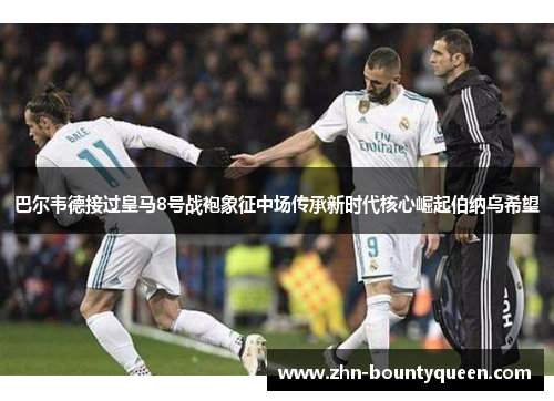 巴尔韦德接过皇马8号战袍象征中场传承新时代核心崛起伯纳乌希望