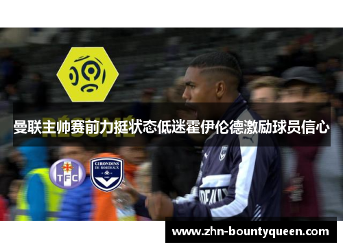 曼联主帅赛前力挺状态低迷霍伊伦德激励球员信心 曼联主帅赛前力挺状态低迷霍伊伦德激励球员信心