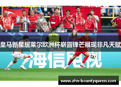 皇马新星居莱尔欧洲杯崭露锋芒展现非凡天赋 皇马新星居莱尔欧洲杯崭露锋芒展现非凡天赋