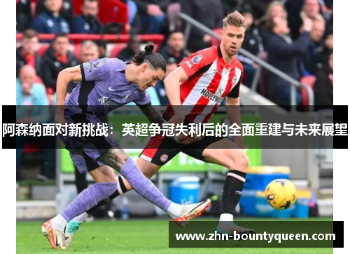 阿森纳面对新挑战:英超争冠失利后的全面重建与未来展望 阿森纳面对新挑战:英超争冠失利后的全面重建与未来展望