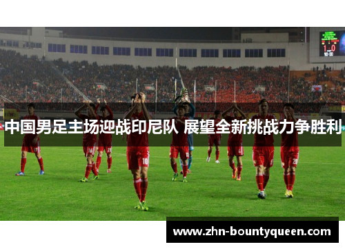 中国男足主场迎战印尼队 展望全新挑战力争胜利